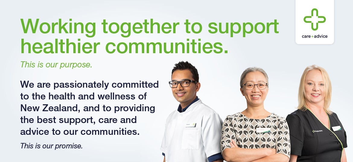 Working together to support healthier communities. | This is our purpose. | We are passionately committed to the health and wellness of New Zealand, and to providing the best support, care and advice to our communities. | This is our promise.